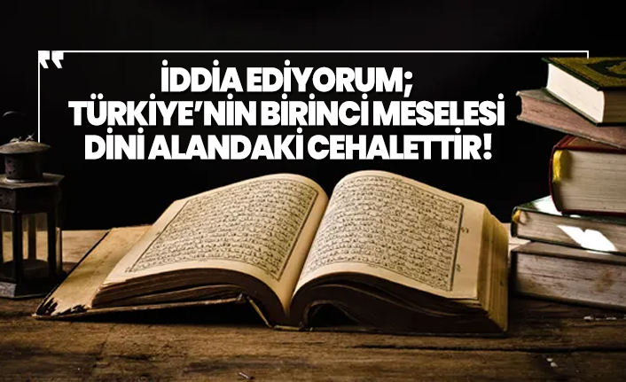 İddia ediyorum;  Türkiye’nin birinci meselesi  dini alandaki cehalettir!