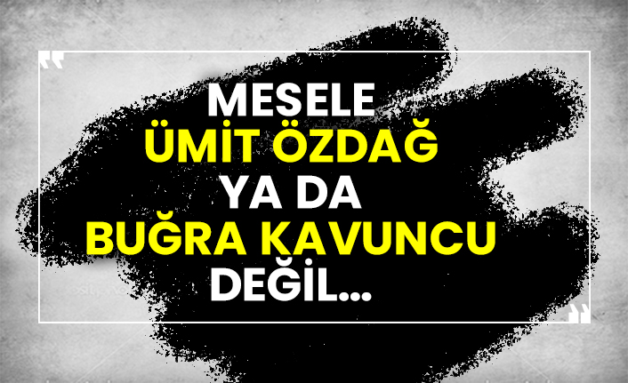 Mesele Ümit Özdağ ya da  Buğra Kavuncu değil…