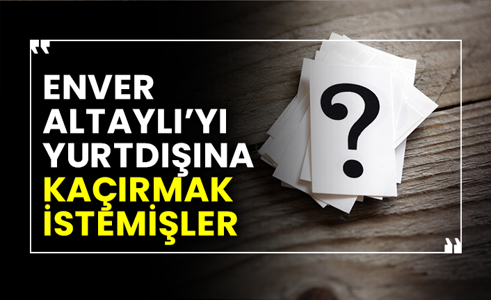 Enver Altaylı’yı yurtdışına kaçırmak istemişler