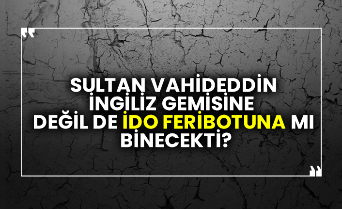 Sultan Vahideddin İngiliz Gemisine Değil de İDO Feribotuna mı Binecekti?