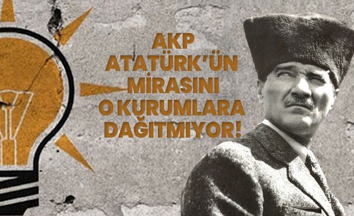 AKP Atatürk’ün  mirasını o kurumlara dağıtmıyor!