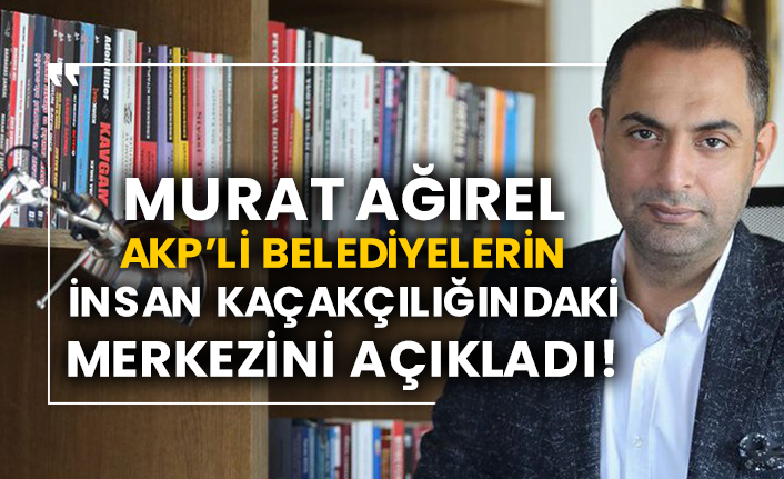 Murat Ağırel AKP’li belediyelerin insan kaçakçılığındaki merkezini açıkladı!