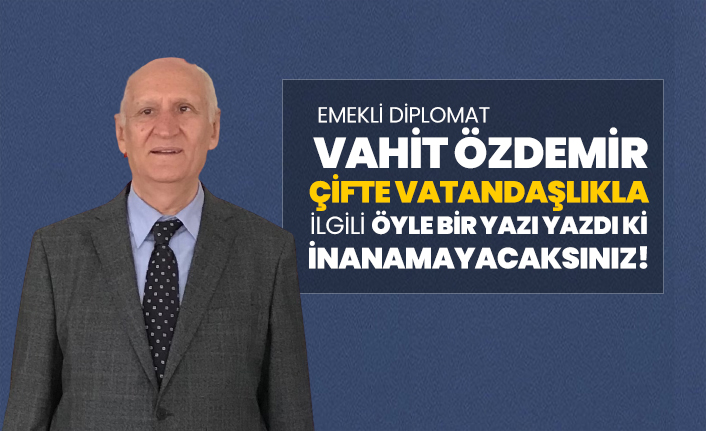 Emekli Diplomat Vahit Özdemir Çifte Vatandaşlıkla ilgili öyle bir yazı yazdı ki inanamayacaksınız!