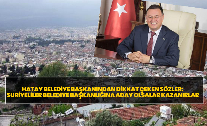 Hatay Belediye Başkanından dikkat çeken sözler: Suriyeliler belediye başkanlığına aday olsalar kazanırlar