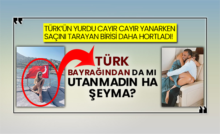 Türk’ün yurdu cayır cayır yanarken saçını tarayan birisi daha hortladı! Türk bayrağından da mı utanmadın ha Şeyma?