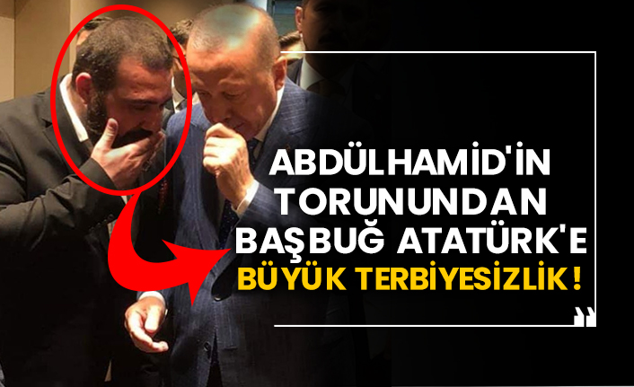 Abdülhamid'in torunundan Başbuğ Atatürk'e büyük terbiyesizlik!