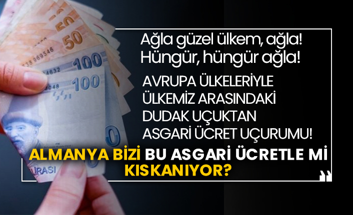 Ağla güzel ülkem, ağla! Hüngür, hüngür ağla! Avrupa ülkeleriyle ülkemiz arasındaki dudak uçuktan asgari ücret uçurumu! Almanya bizi bu asgari ücretle mi kıskanıyor?