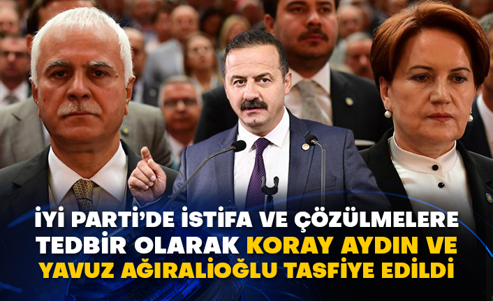 İyi Parti’de istifa ve çözülmelere tedbir olarak Koray Aydın ve Yavuz Ağıralioğlu tasfiye edildi