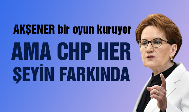 Akşener bir oyun kuruyor ama CHP her şeyin farkında