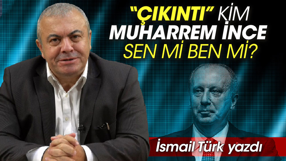 “Çıkıntı” kim Muharrem İnce sen mi ben mi? İsmail Türk yazdı