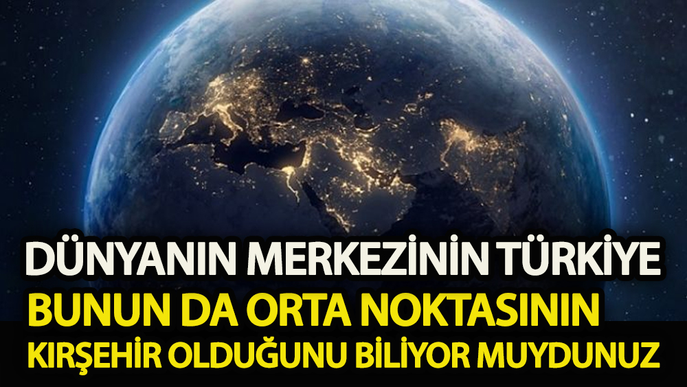 Dünyanın merkezinin Türkiye ve bunun da orta noktasının Kırşehir olduğunu biliyor muydunuz!