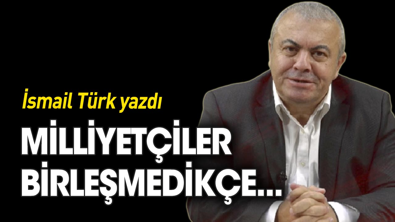 İsmail Türk yazdı... Milliyetçiler birleşmedikçe