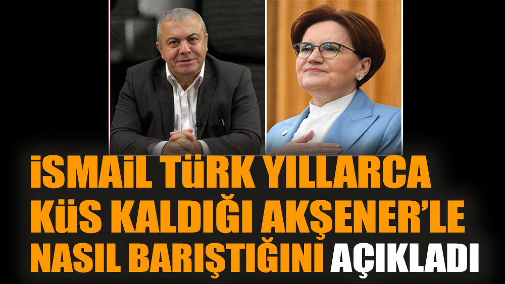 İsmail Türk yıllarca küs kaldığı Akşener’le nasıl barıştığını açıkladı