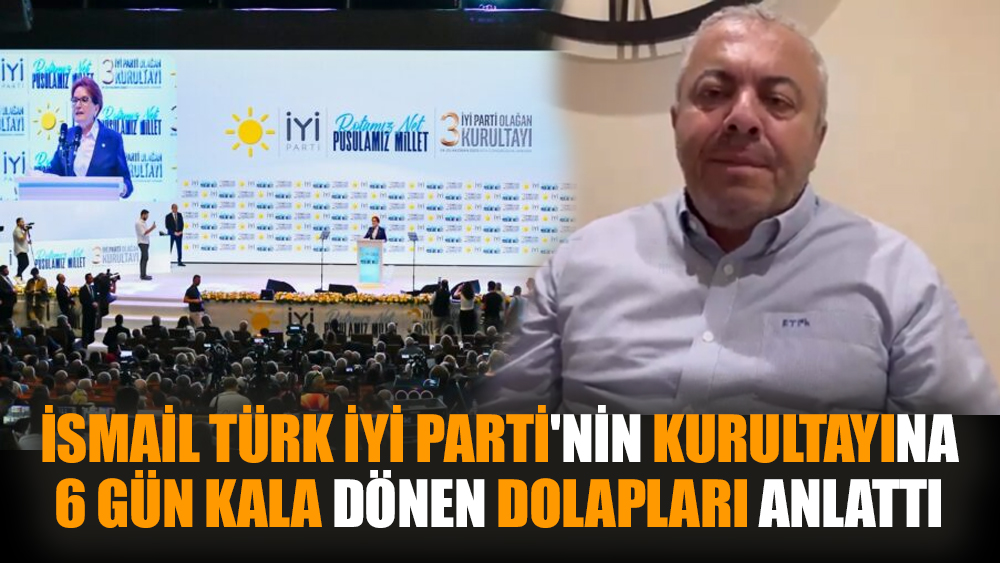 İsmail Türk, İYİ Parti'nin Kurultayına 6 gün kala dönen dolapları anlattı