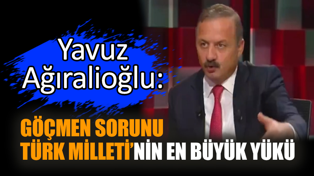 Yavuz Ağıralioğlu: Göçmen sorunu Türk Milleti’nin en büyük yükü