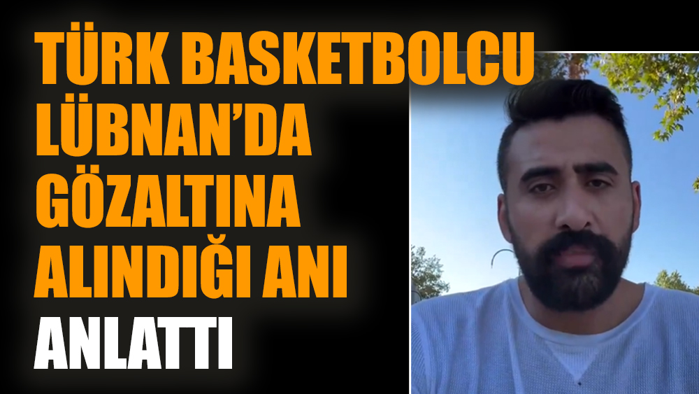 Türk basketbolcu Lübnan’da gözaltına alındığı anı anlattı