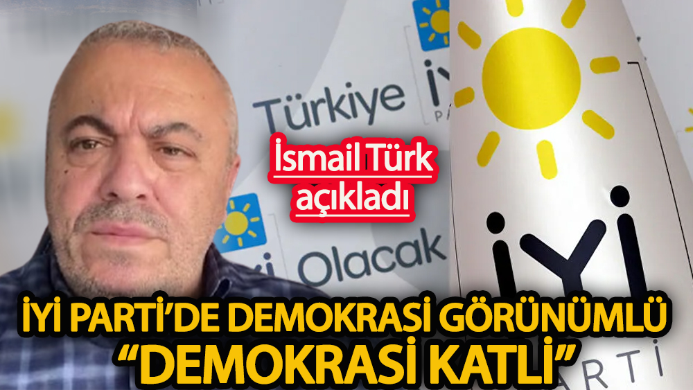İsmail Türk açıkladı İYİ Parti’de demokrasi görünümlü “demokrasi katli”