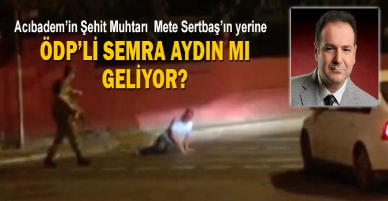 acibadem in sehit muhtari mete sertbas in yerine odp li semra aydin mi geliyor