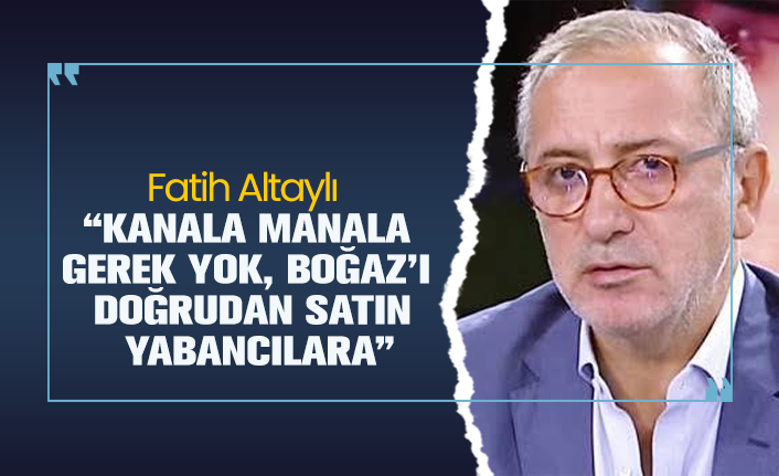 Fatih Altaylı "Kanala manala gerek yok, Boğaz’ı doğrudan satın yabancılara"