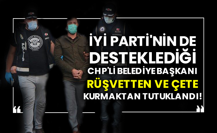 İYİ Parti'nin de desteklediği CHP'li belediye başkanı rüşvetten ve çete kurmaktan tutuklandı!