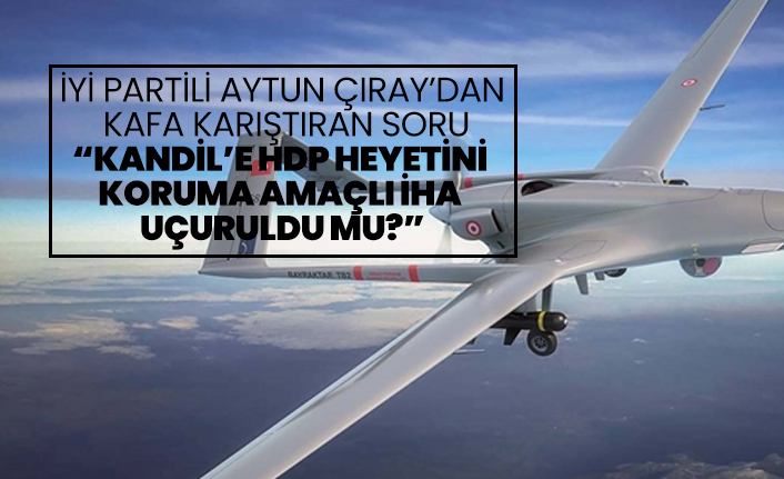 İYİ Partili Aytun Çıray’dan  kafa karıştıran soru “Kandil’e HDP Heyetini  Koruma Amaçlı İHA  Uçuruldu mu?”