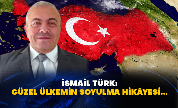 İsmail Türk: Güzel ülkemin soyulma hikâyesi...